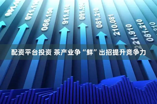 配资平台投资 茶产业争“鲜”出招提升竞争力