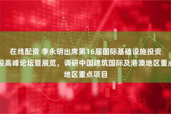 在线配资 李永明出席第16届国际基础设施投资与建设高峰论坛暨展览，调研中国建筑国际及港澳地区重点项目