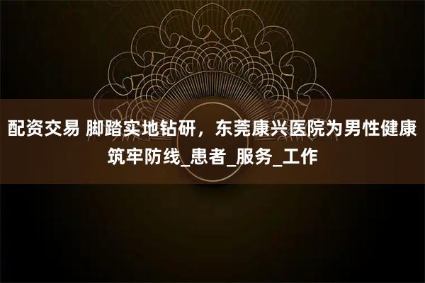 配资交易 脚踏实地钻研，东莞康兴医院为男性健康筑牢防线_患者_服务_工作