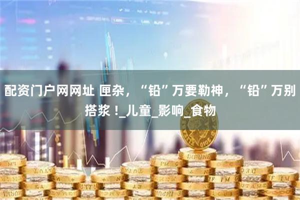 配资门户网网址 匣杂，“铅”万要勒神，“铅”万别搭浆 !_儿童_影响_食物