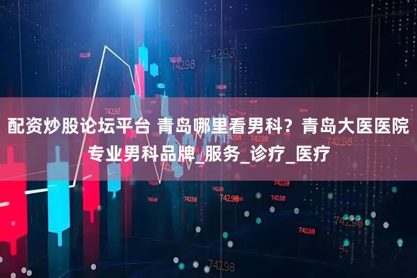 配资炒股论坛平台 青岛哪里看男科？青岛大医医院专业男科品牌_服务_诊疗_医疗