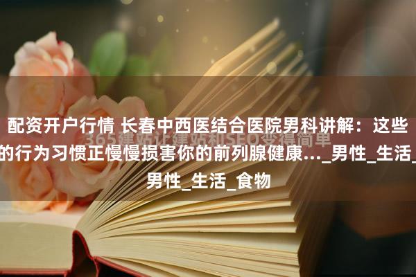 配资开户行情 长春中西医结合医院男科讲解：这些错误的行为习惯正慢慢损害你的前列腺健康..._男性_生活_食物