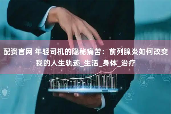 配资官网 年轻司机的隐秘痛苦：前列腺炎如何改变我的人生轨迹_生活_身体_治疗