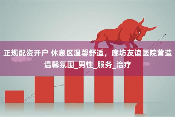 正规配资开户 休息区温馨舒适，廊坊友谊医院营造温馨氛围_男性_服务_治疗
