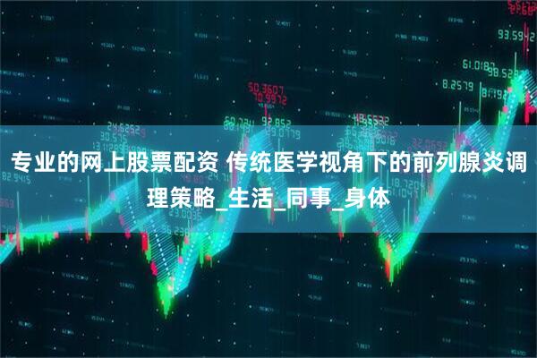 专业的网上股票配资 传统医学视角下的前列腺炎调理策略_生活_同事_身体