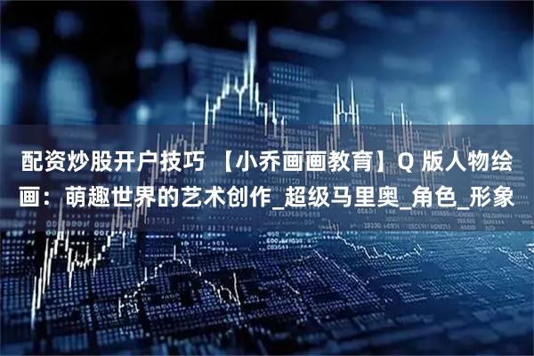 配资炒股开户技巧 【小乔画画教育】Q 版人物绘画：萌趣世界的艺术创作_超级马里奥_角色_形象