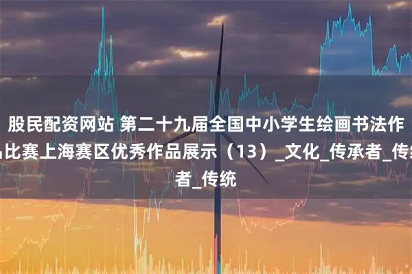 股民配资网站 第二十九届全国中小学生绘画书法作品比赛上海赛区优秀作品展示（13）_文化_传承者_传统