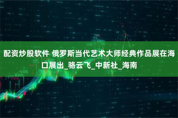 配资炒股软件 俄罗斯当代艺术大师经典作品展在海口展出_骆云飞_中新社_海南