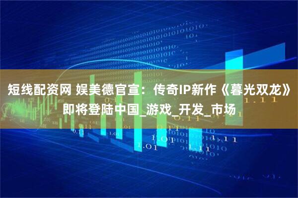 短线配资网 娱美德官宣：传奇IP新作《暮光双龙》即将登陆中国_游戏_开发_市场