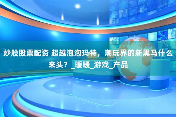 炒股股票配资 超越泡泡玛特，潮玩界的新黑马什么来头？_暖暖_游戏_产品