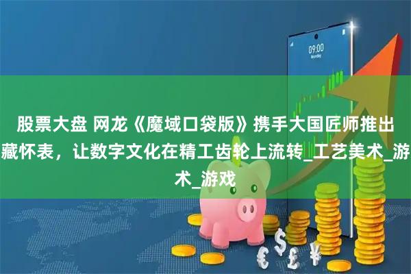 股票大盘 网龙《魔域口袋版》携手大国匠师推出典藏怀表，让数字文化在精工齿轮上流转_工艺美术_游戏