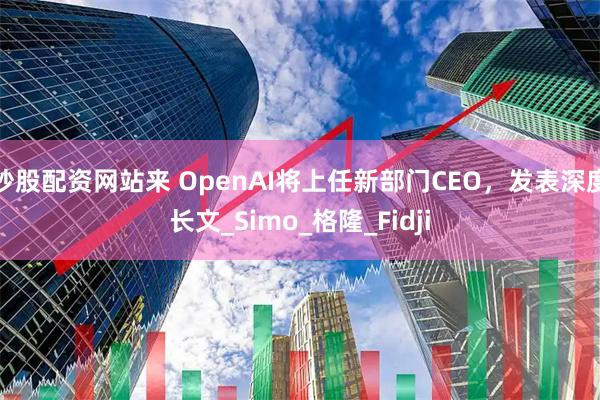炒股配资网站来 OpenAI将上任新部门CEO，发表深度长文_Simo_格隆_Fidji