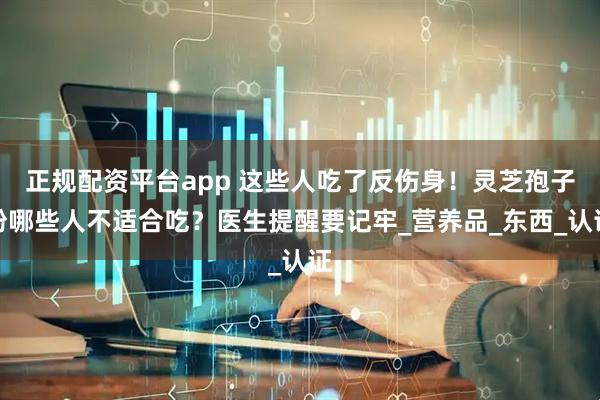 正规配资平台app 这些人吃了反伤身！灵芝孢子粉哪些人不适合吃？医生提醒要记牢_营养品_东西_认证
