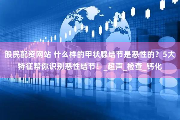 股民配资网站 什么样的甲状腺结节是恶性的？5大特征帮你识别恶性结节！_超声_检查_钙化