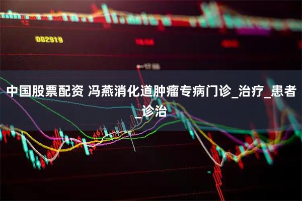 中国股票配资 冯燕消化道肿瘤专病门诊_治疗_患者_诊治