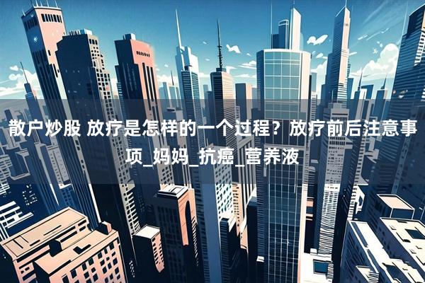 散户炒股 放疗是怎样的一个过程？放疗前后注意事项_妈妈_抗癌_营养液