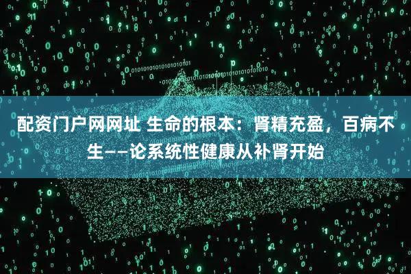 配资门户网网址 生命的根本:肾精充盈,百病不生——论系统性健康从补肾开始