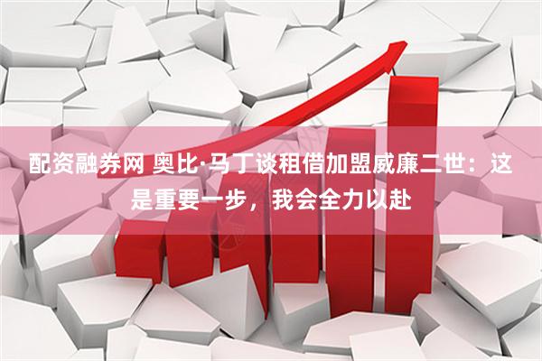 配资融券网 奥比·马丁谈租借加盟威廉二世：这是重要一步，我会全力以赴